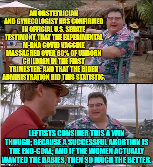 They KNEW and did not warn the nation. | AN OBSTETRICIAN AND GYNECOLOGIST HAS CONFIRMED IN OFFICIAL U.S. SENATE TESTIMONY THAT THE EXPERIMENTAL M-RNA COVID VACCINE MASSACRED OVER 80% OF UNBORN CHILDREN IN THE FIRST TRIMESTER; AND THAT THE BIDEN ADMINISTRATION HID THIS STATISTIC. LEFTISTS CONSIDER THIS A WIN THOUGH; BECAUSE A SUCCESSFUL ABORTION IS THE END-GOAL; AND IF THE WOMEN ACTUALLY WANTED THE BABIES, THEN SO MUCH THE BETTER. | image tagged in see nobody cares | made w/ Imgflip meme maker