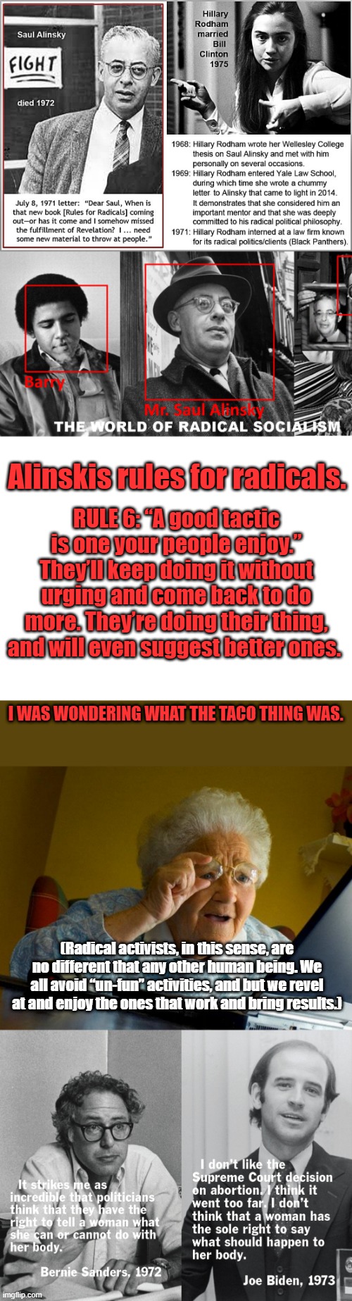 WAKE UP!!!!! | Alinskis rules for radicals. RULE 6: “A good tactic is one your people enjoy.”
They’ll keep doing it without urging and come back to do more. They’re doing their thing, and will even suggest better ones. I WAS WONDERING WHAT THE TACO THING WAS. (Radical activists, in this sense, are no different that any other human being. We all avoid “un-fun” activities, and but we revel at and enjoy the ones that work and bring results.) | image tagged in blank white template,memes,grandma finds the internet | made w/ Imgflip meme maker