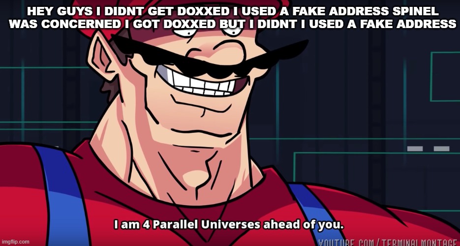 i know this image is off topic but this is my annoucement | HEY GUYS I DIDNT GET DOXXED I USED A FAKE ADDRESS SPINEL WAS CONCERNED I GOT DOXXED BUT I DIDNT I USED A FAKE ADDRESS | image tagged in i am 4 parrallel universes ahead of you | made w/ Imgflip meme maker