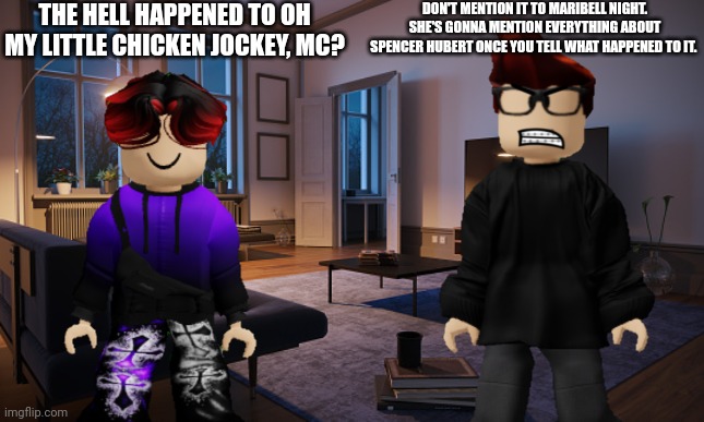 I used to watch that back in late April ;( AND I CAN NO LONGER FIND IT!!!! (made this if you wonder) | THE HELL HAPPENED TO OH MY LITTLE CHICKEN JOCKEY, MC? DON'T MENTION IT TO MARIBELL NIGHT. SHE'S GONNA MENTION EVERYTHING ABOUT SPENCER HUBERT ONCE YOU TELL WHAT HAPPENED TO IT. | image tagged in mc,william,memes,oh my little chicken jockey,minecraft | made w/ Imgflip meme maker