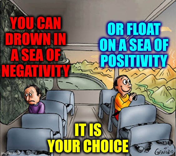 It's Up To You And You CAN And WILL Do It Because You Are Unstoppable.  Yes You Are!  Somewhere Inside You KNOW It's True | YOU CAN DROWN IN A SEA OF
NEGATIVITY; OR FLOAT ON A SEA OF
POSITIVITY; IT IS
YOUR CHOICE | image tagged in two guys on a bus,real life,it's ok,don't worry bout a thing,everything's gonna be alright,memes | made w/ Imgflip meme maker