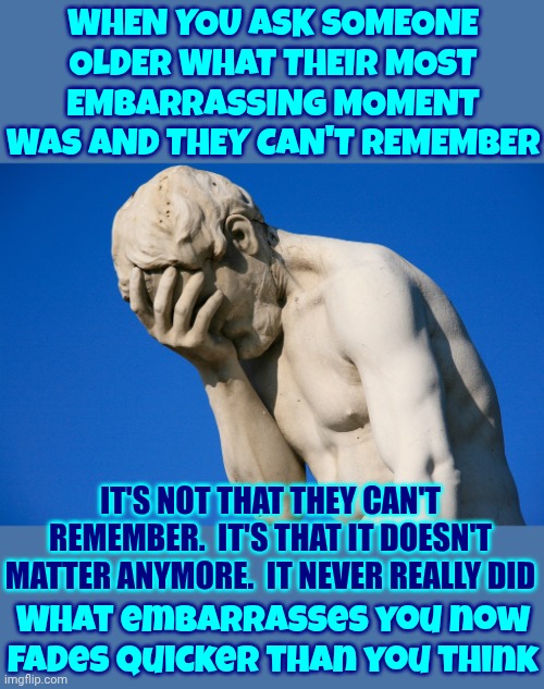 Life Comes With Many Different Experiences.  Enjoy Them ALL! | WHEN YOU ASK SOMEONE OLDER WHAT THEIR MOST EMBARRASSING MOMENT WAS AND THEY CAN'T REMEMBER; IT'S NOT THAT THEY CAN'T REMEMBER.  IT'S THAT IT DOESN'T MATTER ANYMORE.  IT NEVER REALLY DID; What embarrasses you now fades quicker than you think | image tagged in real life,happy,sad,mad,embarrassed,memes | made w/ Imgflip meme maker