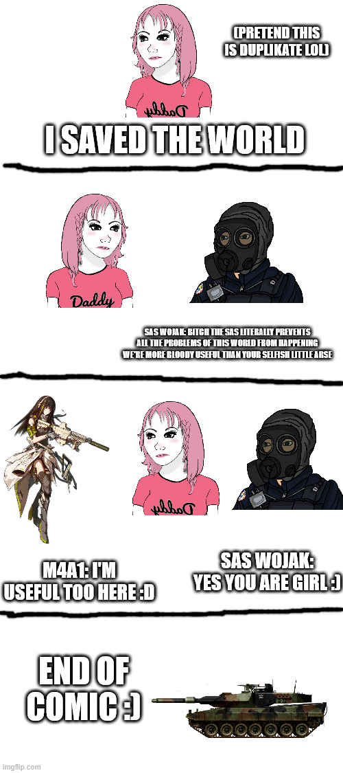 duplikate is fucking useless | (PRETEND THIS IS DUPLIKATE LOL); I SAVED THE WORLD; SAS WOJAK: BITCH THE SAS LITERALLY PREVENTS ALL THE PROBLEMS OF THIS WORLD FROM HAPPENING WE'RE MORE BLOODY USEFUL THAN YOUR SELFISH LITTLE ARSE; SAS WOJAK: YES YOU ARE GIRL :); M4A1: I'M USEFUL TOO HERE :D; END OF COMIC :) | image tagged in blank white template | made w/ Imgflip meme maker