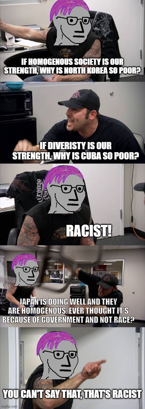 twisted logic | IF HOMOGENOUS SOCIETY IS OUR STRENGTH, WHY IS NORTH KOREA SO POOR? IF DIVERISTY IS OUR STRENGTH, WHY IS CUBA SO POOR? RACIST! JAPAN IS DOING WELL AND THEY ARE HOMOGENOUS. EVER THOUGHT IT'S BECAUSE OF GOVERNMENT AND NOT RACE? YOU CAN'T SAY THAT, THAT'S RACIST | image tagged in memes,american chopper argument | made w/ Imgflip meme maker