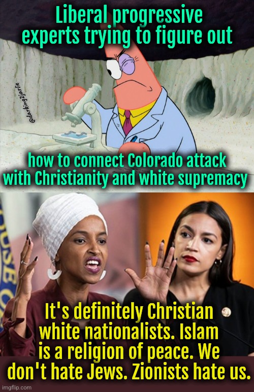 Attacker's name is Muhammad. It's a comman name in Europe. White supremacy confirmed. | Liberal progressive experts trying to figure out; @darking2jarlie; how to connect Colorado attack with Christianity and white supremacy; It's definitely Christian white nationalists. Islam is a religion of peace. We don't hate Jews. Zionists hate us. | image tagged in liberal logic,islam,democrats,jews | made w/ Imgflip meme maker