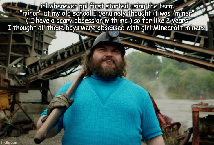 Steve Minecraft Movie | icl whenever ppl first started using the term "minor" at my old school I genuinely thought it was "miner" ( I have a scary obsession with mc ) so for like 2 years I thought all these boys were obsessed with girl Minecraft miners | image tagged in steve minecraft movie | made w/ Imgflip meme maker