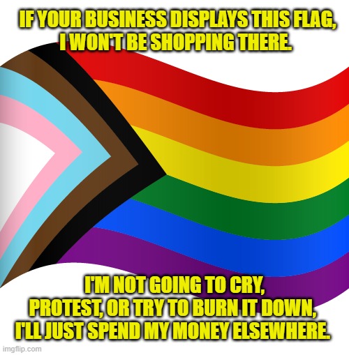 But if liberals don't like my business... watch out! | IF YOUR BUSINESS DISPLAYS THIS FLAG,
I WON'T BE SHOPPING THERE. I'M NOT GOING TO CRY, PROTEST, OR TRY TO BURN IT DOWN, 
I'LL JUST SPEND MY MONEY ELSEWHERE. | image tagged in pride month,woke,protesters,lgbtq | made w/ Imgflip meme maker