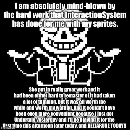 Thank you, Interaction. I’ll be using these sprites a LOT. | I am absolutely mind-blown by the hard work that InteractionSystem has done for me with my sprites. She put in really great work and it had been either hard to remaster of it had taken a lot of thinking, but it was all worth the while and worth my waiting. And it couldn’t have been even more convenient because I just got Undertale yesterday and I’ll be playing it for the first time this afternoon later today, and DELTARUNE TODAY!! | image tagged in sans undertale | made w/ Imgflip meme maker