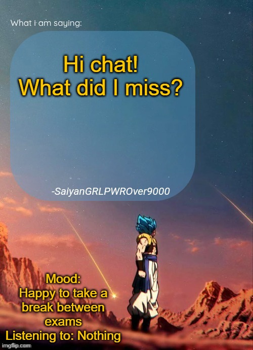 SayianGRLPWROver9000's NEW Announcement page | Hi chat! What did I miss? Mood: Happy to take a break between exams
Listening to: Nothing | image tagged in sayiangrlpwrover9000's new announcement page | made w/ Imgflip meme maker