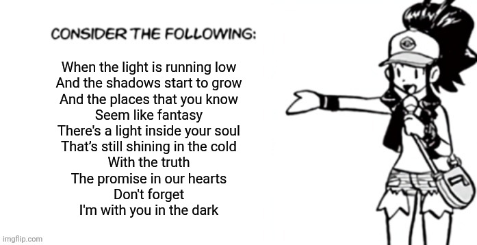 Deltarune tomorrow | When the light is running low
And the shadows start to grow
And the places that you know
Seem like fantasy
There's a light inside your soul
That’s still shining in the cold
With the truth
The promise in our hearts

Don't forget
I'm with you in the dark | image tagged in consider the following pokespe | made w/ Imgflip meme maker