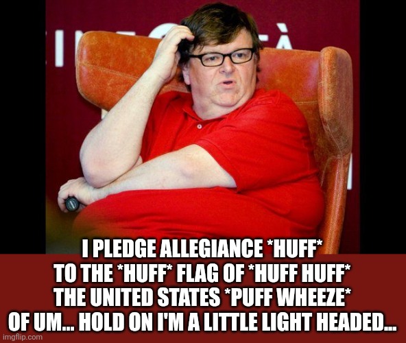Michael Moore fat | I PLEDGE ALLEGIANCE *HUFF*
TO THE *HUFF* FLAG OF *HUFF HUFF*
THE UNITED STATES *PUFF WHEEZE*
OF UM... HOLD ON I'M A LITTLE LIGHT HEADED... | image tagged in michael moore fat | made w/ Imgflip meme maker