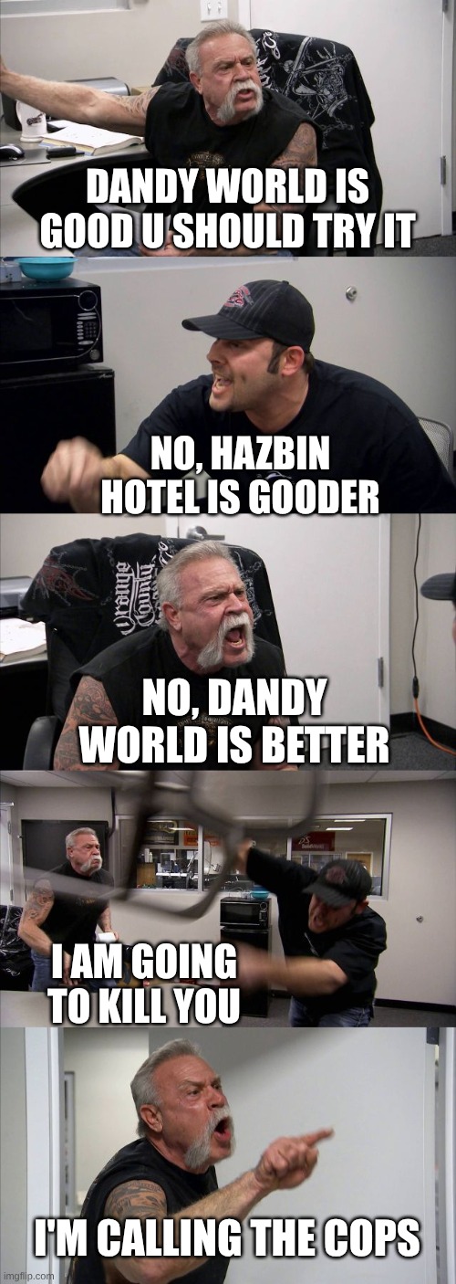 dandy world vs hazbin hotel | DANDY WORLD IS GOOD U SHOULD TRY IT; NO, HAZBIN HOTEL IS GOODER; NO, DANDY WORLD IS BETTER; I AM GOING TO KILL YOU; I'M CALLING THE COPS | image tagged in memes,american chopper argument | made w/ Imgflip meme maker