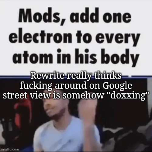 Mods, add one electron to every atom in his body | Rewrite really thinks fucking around on Google street view is somehow "doxxing" | image tagged in mods add one electron to every atom in his body | made w/ Imgflip meme maker