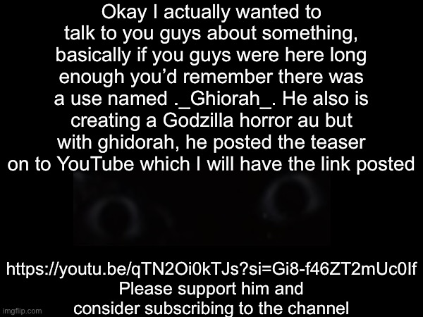 L0NG.L1\/3.+H3.F4L53.K1NG | Okay I actually wanted to talk to you guys about something, basically if you guys were here long enough you’d remember there was a use named ._Ghiorah_. He also is creating a Godzilla horror au but with ghidorah, he posted the teaser on to YouTube which I will have the link posted; https://youtu.be/qTN2Oi0kTJs?si=Gi8-f46ZT2mUc0If
Please support him and consider subscribing to the channel | image tagged in king ghidorah | made w/ Imgflip meme maker