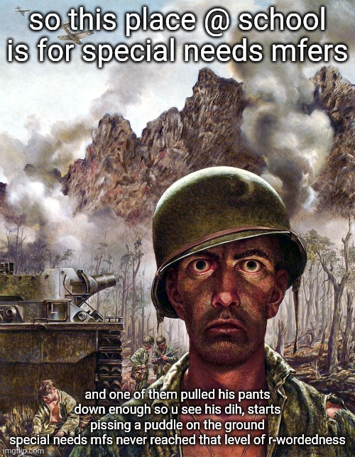 help i cant stop snickering | so this place @ school is for special needs mfers; and one of them pulled his pants down enough so u see his dih, starts pissing a puddle on the ground
special needs mfs never reached that level of r-wordedness | image tagged in 1000 yard stare | made w/ Imgflip meme maker