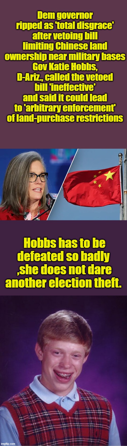 Dem governor ripped as 'total disgrace' after vetoing bill limiting Chinese land ownership near military bases
Gov Katie Hobbs, D-Ariz., called the vetoed bill 'ineffective' and said it could lead to 'arbitrary enforcement' of land-purchase restrictions; Hobbs has to be defeated so badly  ,she does not dare another election theft. | image tagged in memes,bad luck brian | made w/ Imgflip meme maker