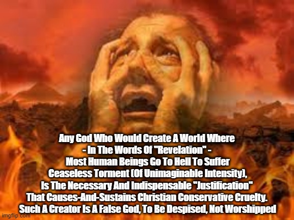 "Christian" "Conservatives" Are Neither: What You Need To Know | Any God Who Would Create A World Where 
- In The Words Of "Revelation" - 
Most Human Beings Go To Hell To Suffer
Ceaseless Torment (Of Unimaginable Intensity),
Is The Necessary And Indispensable "Justification" 
That Causes-And-Sustains Christian Conservative Cruelty. 
Such A Creator Is A False God, To Be Despised, Not Worshipped | image tagged in christian conservatives,white christian nationalists,love casts out fear,trump cultivates fear,cruelty | made w/ Imgflip meme maker