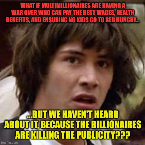 What if the Millionaires are better than we think | WHAT IF MULTIMILLIONAIRES ARE HAVING A WAR OVER WHO CAN PAY THE BEST WAGES, HEALTH BENEFITS, AND ENSURING NO KIDS GO TO BED HUNGRY... ...BUT WE HAVEN'T HEARD ABOUT IT, BECAUSE THE BILLIONAIRES ARE KILLING THE PUBLICITY??? | image tagged in memes,conspiracy keanu,millionaires help workers,billionaires cover up news | made w/ Imgflip meme maker
