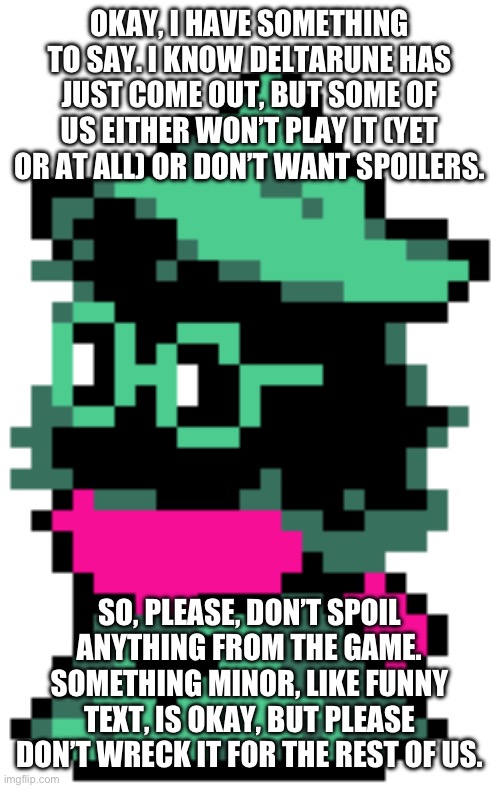 If you do have a spoiler, add on a bunch of white boxs or something so that we have to click show more | OKAY, I HAVE SOMETHING TO SAY. I KNOW DELTARUNE HAS JUST COME OUT, BUT SOME OF US EITHER WON’T PLAY IT (YET OR AT ALL) OR DON’T WANT SPOILERS. SO, PLEASE, DON’T SPOIL ANYTHING FROM THE GAME. SOMETHING MINOR, LIKE FUNNY TEXT, IS OKAY, BUT PLEASE DON’T WRECK IT FOR THE REST OF US. | image tagged in ralsei sitting,spoilers,why are you reading the tags | made w/ Imgflip meme maker