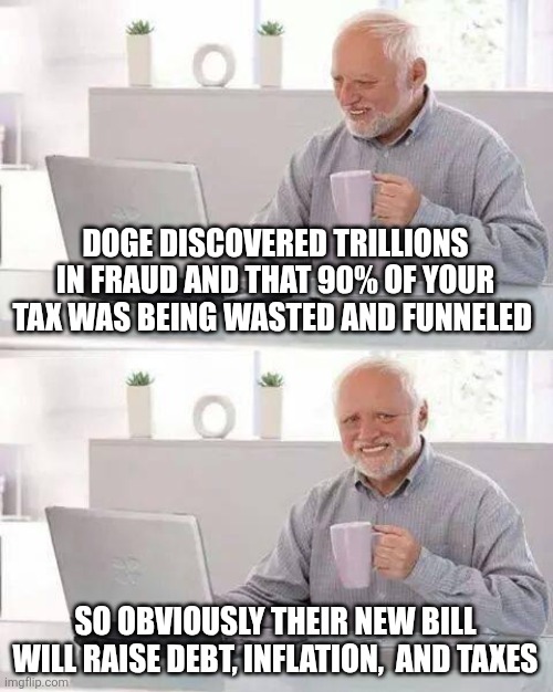 Hide the Pain Harold | DOGE DISCOVERED TRILLIONS IN FRAUD AND THAT 90% OF YOUR TAX WAS BEING WASTED AND FUNNELED; SO OBVIOUSLY THEIR NEW BILL WILL RAISE DEBT, INFLATION,  AND TAXES | image tagged in memes,hide the pain harold | made w/ Imgflip meme maker