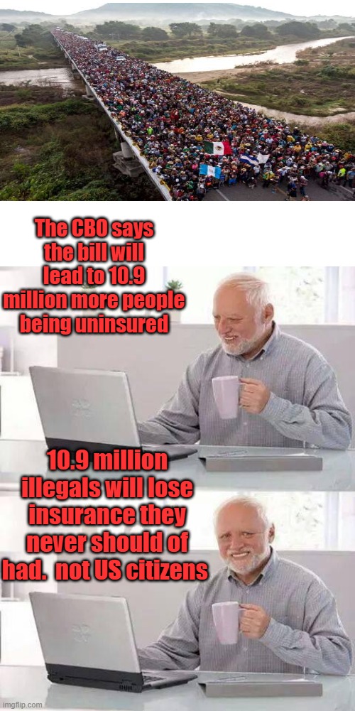 NEW world order NEWS-SPEAK writes the copy for MSM | The CBO says the bill will lead to 10.9 million more people being uninsured; 10.9 million illegals will lose insurance they never should of had.  not US citizens | image tagged in blank white template,memes,hide the pain harold | made w/ Imgflip meme maker