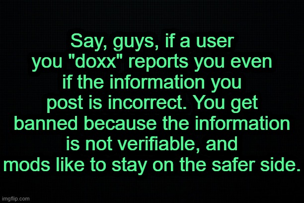 . | Say, guys, if a user you "doxx" reports you even if the information you post is incorrect. You get banned because the information is not verifiable, and mods like to stay on the safer side. | image tagged in the black | made w/ Imgflip meme maker
