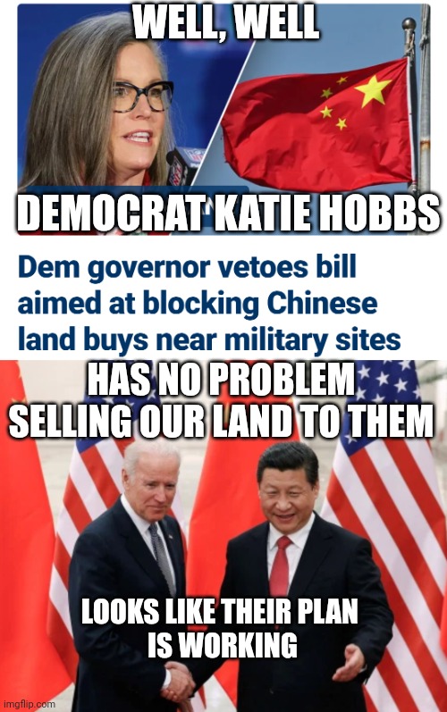 Sell Out Communist Gov. Hobbs | WELL, WELL; DEMOCRAT KATIE HOBBS; HAS NO PROBLEM SELLING OUR LAND TO THEM; LOOKS LIKE THEIR PLAN 
IS WORKING | image tagged in joe biden and president xi of china,leftists,liberals,china,communism | made w/ Imgflip meme maker