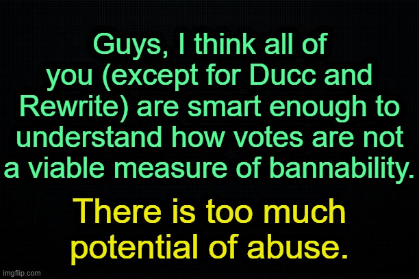 . | Guys, I think all of you (except for Ducc and Rewrite) are smart enough to understand how votes are not a viable measure of bannability. There is too much potential of abuse. | image tagged in the black | made w/ Imgflip meme maker