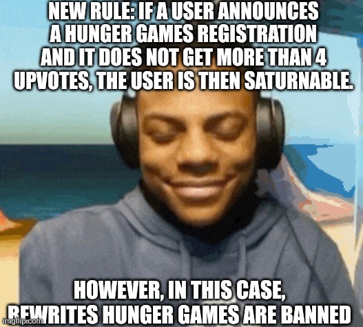 speed laughing | NEW RULE: IF A USER ANNOUNCES A HUNGER GAMES REGISTRATION AND IT DOES NOT GET MORE THAN 4 UPVOTES, THE USER IS THEN SATURNABLE. HOWEVER, IN THIS CASE, REWRITES HUNGER GAMES ARE BANNED | image tagged in speed laughing | made w/ Imgflip meme maker
