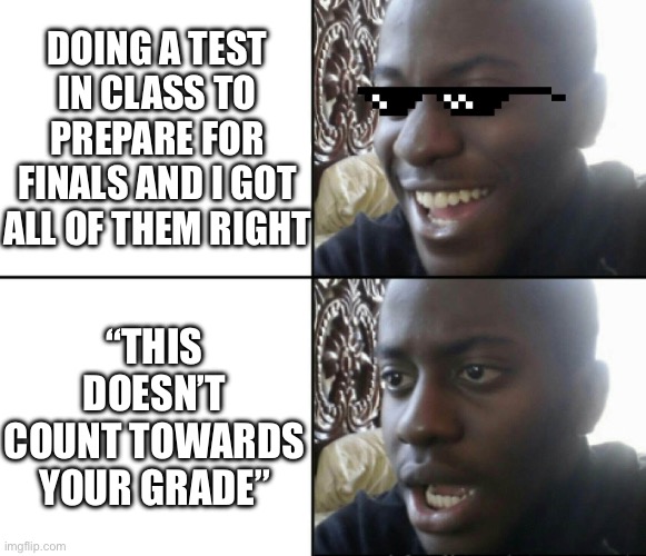 So sad :( | DOING A TEST IN CLASS TO PREPARE FOR FINALS AND I GOT ALL OF THEM RIGHT; “THIS DOESN’T COUNT TOWARDS YOUR GRADE” | image tagged in happy / shock | made w/ Imgflip meme maker