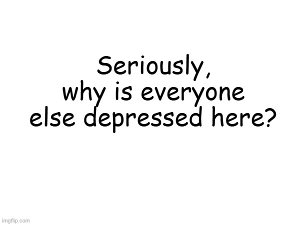 Seriously, why is everyone else depressed here? | made w/ Imgflip meme maker