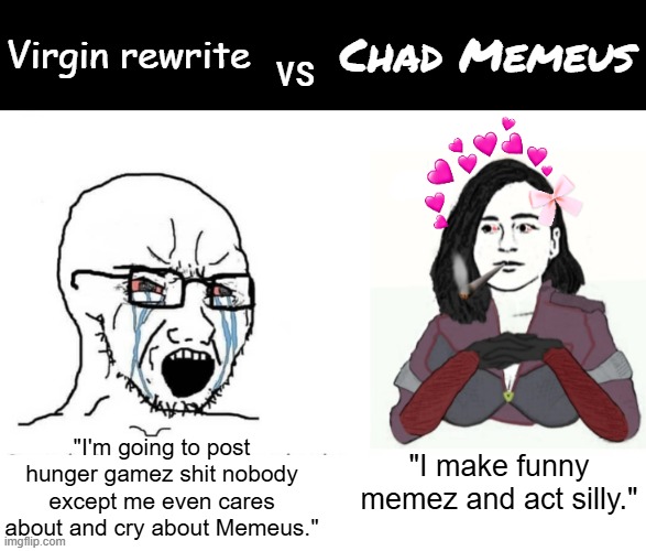 Soyjack vs yes chad (Memeus edition) | Virgin rewrite; Chad Memeus; vs; "I'm going to post hunger gamez shit nobody except me even cares about and cry about Memeus."; "I make funny memez and act silly." | image tagged in soyjack vs yes chad memeus edition | made w/ Imgflip meme maker