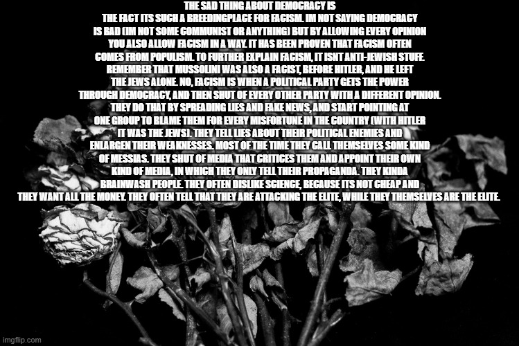 this is a long yap, so just skip it if you to lazy to read | THE SAD THING ABOUT DEMOCRACY IS THE FACT ITS SUCH A BREEDINGPLACE FOR FACISM. IM NOT SAYING DEMOCRACY IS BAD (IM NOT SOME COMMUNIST OR ANYTHING) BUT BY ALLOWING EVERY OPINION YOU ALSO ALLOW FACISM IN A WAY. IT HAS BEEN PROVEN THAT FACISM OFTEN COMES FROM POPULISM. TO FURTHER EXPLAIN FACISM, IT ISNT ANTI-JEWISH STUFF. REMEMBER THAT MUSSOLINI WAS ALSO A FACIST, BEFORE HITLER, AND HE LEFT THE JEWS ALONE. NO, FACISM IS WHEN A POLITICAL PARTY GETS THE POWER THROUGH DEMOCRACY, AND THEN SHUT OF EVERY OTHER PARTY WITH A DIFFERENT OPINION. THEY DO THAT BY SPREADING LIES AND FAKE NEWS, AND START POINTING AT ONE GROUP TO BLAME THEM FOR EVERY MISFORTUNE IN THE COUNTRY (WITH HITLER IT WAS THE JEWS). THEY TELL LIES ABOUT THEIR POLITICAL ENEMIES AND ENLARGEN THEIR WEAKNESSES. MOST OF THE TIME THEY CALL THEMSELVES SOME KIND OF MESSIAS. THEY SHUT OF MEDIA THAT CRITICES THEM AND APPOINT THEIR OWN KIND OF MEDIA, IN WHICH THEY ONLY TELL THEIR PROPAGANDA. THEY KINDA BRAINWASH PEOPLE. THEY OFTEN DISLIKE SCIENCE, BECAUSE ITS NOT CHEAP AND THEY WANT ALL THE MONEY. THEY OFTEN TELL THAT THEY ARE ATTACKING THE ELITE, WHILE THEY THEMSELVES ARE THE ELITE. | image tagged in dead flowers | made w/ Imgflip meme maker