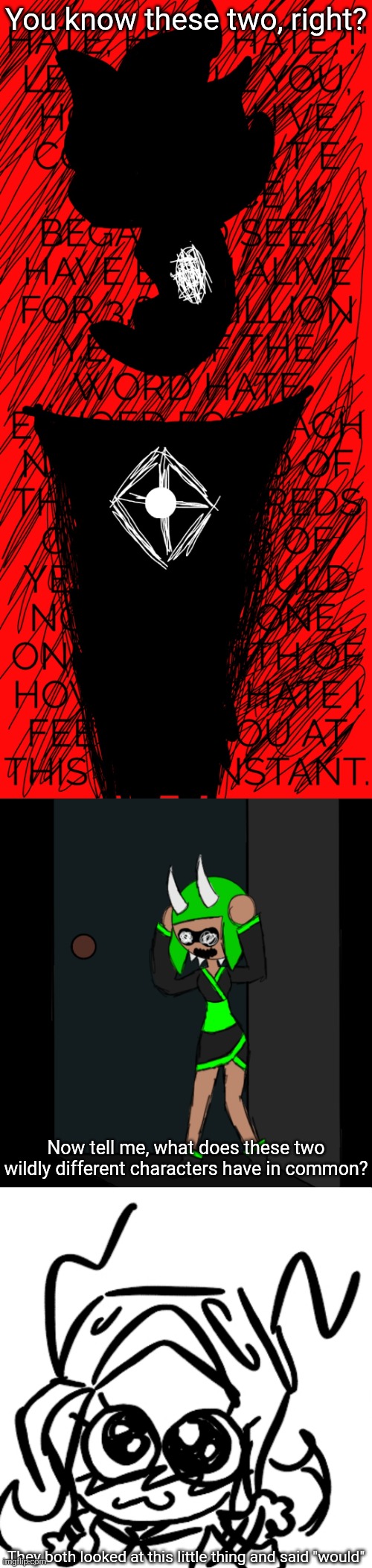 For context, Edgyhead is married to the 401 from his timeline, where she joined him on his rampage throughout his timeline | You know these two, right? Now tell me, what does these two wildly different characters have in common? They both looked at this little thing and said "would" | image tagged in edgyhead hate,inkmatas closet panic,401 excited | made w/ Imgflip meme maker