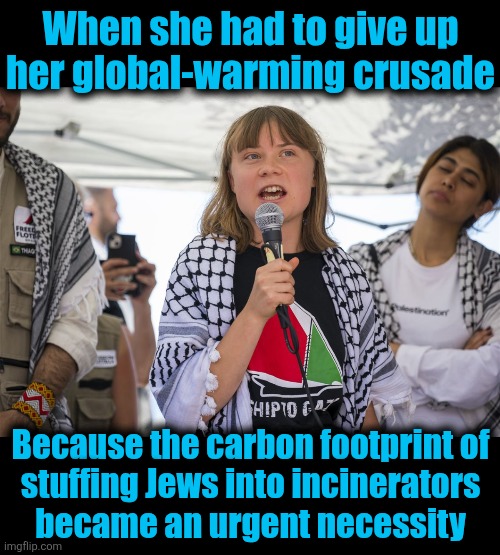 The violent, unhinged antisemitism of the American left | When she had to give up
her global-warming crusade; Because the carbon footprint of
stuffing Jews into incinerators
became an urgent necessity | image tagged in memes,greta thunberg,hamas,gaza,antisemitism,carbon footprint | made w/ Imgflip meme maker