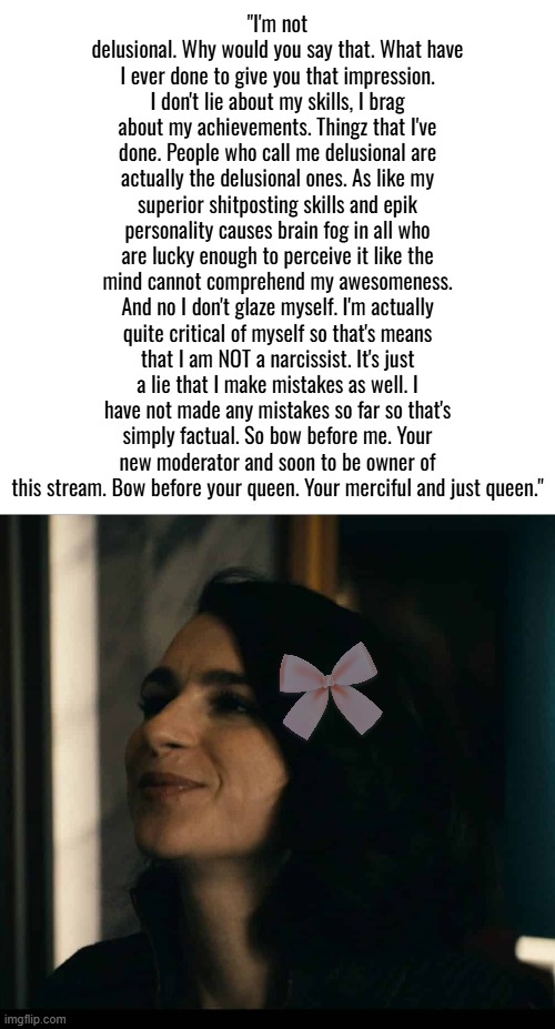 Unrelated but Drizzy is one of the best people in Imgflip history. | "I'm not delusional. Why would you say that. What have I ever done to give you that impression. I don't lie about my skills, I brag about my achievements. Thingz that I've done. People who call me delusional are actually the delusional ones. As like my superior shitposting skills and epik personality causes brain fog in all who are lucky enough to perceive it like the mind cannot comprehend my awesomeness. And no I don't glaze myself. I'm actually quite critical of myself so that's means that I am NOT a narcissist. It's just a lie that I make mistakes as well. I have not made any mistakes so far so that's simply factual. So bow before me. Your new moderator and soon to be owner of this stream. Bow before your queen. Your merciful and just queen." | image tagged in memez,memeus | made w/ Imgflip meme maker