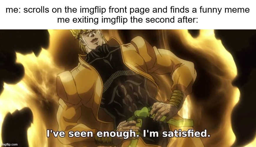 I've seen enough. I'm satisfied. | me: scrolls on the imgflip front page and finds a funny meme
me exiting imgflip the second after: | image tagged in i've seen enough i'm satisfied | made w/ Imgflip meme maker
