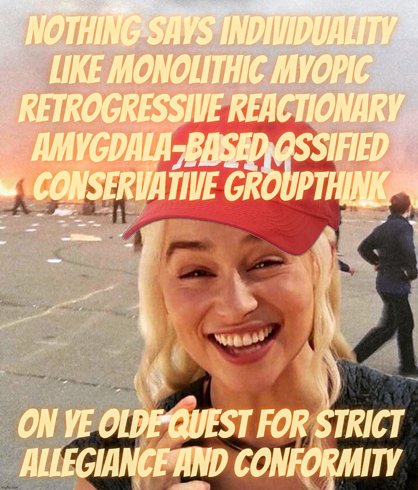 Conservatives & individuality is a contradiction in terms. Conformity is their very purpose | Nothing says individuality
like monolithic myopic
retrogressive reactionary
amygdala-based ossified
Conservative groupthink; On ye olde quest for strict
allegiance and conformity | image tagged in disaster smoker girl maga edition,conservatives and individuality,and never the twain shall meet,conservatism is conformity | made w/ Imgflip meme maker