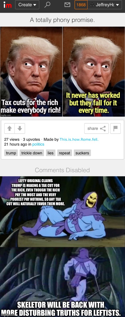 LEFTY ORIGINAL CLAIMS TRUMP IS MAKING A TAX CUT FOR THE RICH, EVEN THOUGH THE RICH PAY THE MOST AND THE VERY POOREST PAY NOTHING, SO ANY TAX CUT WILL NATURALLY FAVOR THEM MORE. SKELETOR WILL BE BACK WITH MORE DISTURBING TRUTHS FOR LEFTISTS. | image tagged in skeletor disturbing facts | made w/ Imgflip meme maker