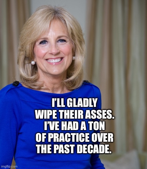 dr jill biden joes wife | I’LL GLADLY WIPE THEIR ASSES. I’VE HAD A TON OF PRACTICE OVER THE PAST DECADE. | image tagged in dr jill biden joes wife | made w/ Imgflip meme maker