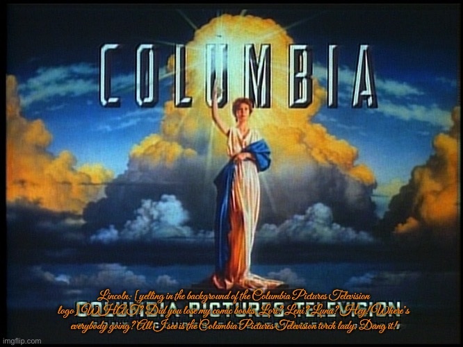 Columbia Pictures Television (Closed Captions) | Lincoln: [yelling in the background of the Columbia Pictures Television logo] WHAT? Did you lose my comic books, Lori? Leni? Luna? Hey! Where’s everybody going? All I see is the Columbia Pictures Television torch lady. Dang it! | image tagged in television,wheel of fortune,the loud house,lincoln loud,jeopardy,nickelodeon | made w/ Imgflip meme maker