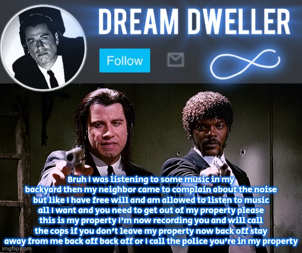 Quentin's Pulp Fiction template | Bruh I was listening to some music in my backyard then my neighbor came to complain about the noise but like I have free will and am allowed to listen to music all I want and you need to get out of my property please this is my property I'm now recording you and will call the cops if you don't leave my property now back off stay away from me back off back off or I call the police you're in my property | image tagged in quentin's pulp fiction template | made w/ Imgflip meme maker