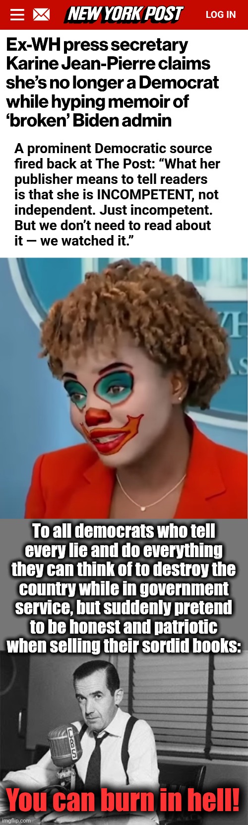 If she has left the democrat party, it can only mean she believes they're not extreme enough | A prominent Democratic source
fired back at The Post: “What her
publisher means to tell readers
is that she is INCOMPETENT, not
independent. Just incompetent.
But we don’t need to read about
it — we watched it.”; To all democrats who tell
every lie and do everything
they can think of to destroy the
country while in government
service, but suddenly pretend
to be honest and patriotic
when selling their sordid books:; You can burn in hell! | image tagged in clown karine,edward r murrow,memes,book,karine jean-pierre,democrats | made w/ Imgflip meme maker