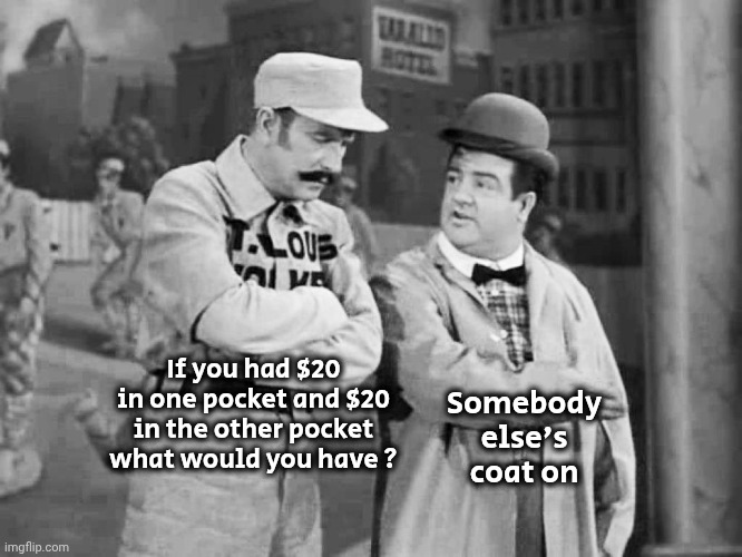 Abbott and Costello Who's on First | If you had $20 in one pocket and $20 in the other pocket what would you have ? Somebody else's coat on | image tagged in abbott and costello who's on first | made w/ Imgflip meme maker