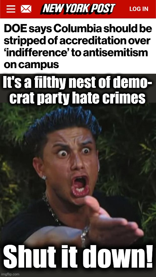 Finally, the Department of Education acting in America's interests | It's a filthy nest of demo-
crat party hate crimes; Shut it down! | image tagged in memes,dj pauly d,department of education,columbia university,antisemitism,democrats | made w/ Imgflip meme maker