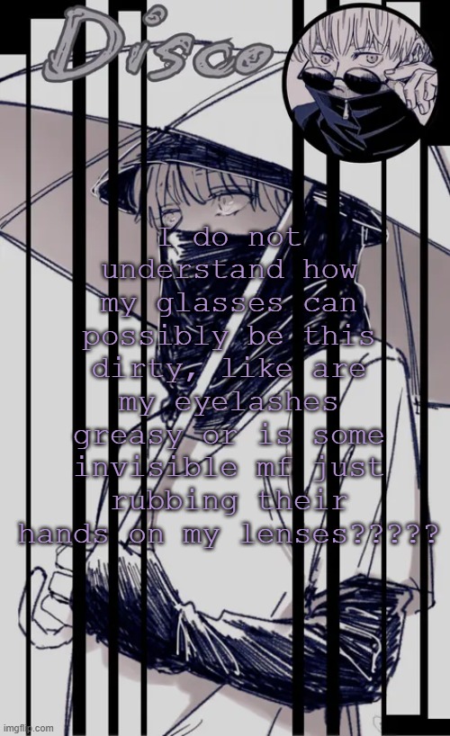 Disco's Inumaki temp | I do not understand how my glasses can possibly be this dirty, like are my eyelashes greasy or is some invisible mf just rubbing their hands on my lenses????? | image tagged in disco's inumaki temp | made w/ Imgflip meme maker