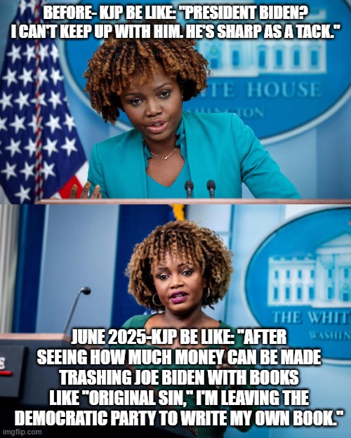 KJP Flip | BEFORE- KJP BE LIKE: "PRESIDENT BIDEN? I CAN'T KEEP UP WITH HIM. HE'S SHARP AS A TACK."; JUNE 2025-KJP BE LIKE: "AFTER SEEING HOW MUCH MONEY CAN BE MADE TRASHING JOE BIDEN WITH BOOKS LIKE "ORIGINAL SIN," I'M LEAVING THE DEMOCRATIC PARTY TO WRITE MY OWN BOOK." | image tagged in press secretary,joe biden | made w/ Imgflip meme maker