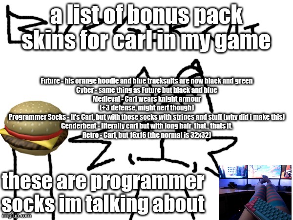 BURGER CAT | a list of bonus pack skins for carl in my game; Future - his orange hoodie and blue tracksuits are now black and green
Cyber - same thing as Future but black and blue
Medieval - Carl wears knight armour (+3 defense, might nerf though)
Programmer Socks - It's Carl, but with those socks with stripes and stuff (why did i make this)
Genderbent - literally carl but with long hair. that.. thats it.
Retro - Carl, but 16x16 (the normal is 32x32); these are programmer socks im talking about | image tagged in burger cat | made w/ Imgflip meme maker