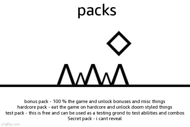 360+ FPS ahh jump | packs; bonus pack - 100 % the game and unlock bonuses and misc things
hardcore pack - eat the game on hardcore and unlock doom styled things
test pack - this is free and can be used as a testing grond to test abilities and combos
Secret pack - i cant reveal | image tagged in 360 fps ahh jump | made w/ Imgflip meme maker