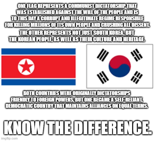 ROK flag vs DPRK flag | ONE FLAG REPRESENTS A COMMUNIST DICTATORSHIP THAT WAS ESTABLISHED AGAINST THE WILL OF THE PEOPLE AND IS TO THIS DAY A CORRUPT AND ILLEGITIMATE REGIME RESPONSIBLE FOR KILLING MILLIONS OF ITS OWN PEOPLE AND CRUSHING ALL DISSENT. THE OTHER REPRESENTS NOT JUST SOUTH KOREA, BUT THE KOREAN PEOPLE, AS WELL AS THEIR CULTURE AND HERITAGE. BOTH COUNTRIES WERE ORIGINALLY DICTATORSHIPS FRIENDLY TO FOREIGN POWERS, BUT ONE BECAME A SELF-RELIANT, DEMOCRATIC COUNTRY THAT MAINTAINS ALLIANCES ON EQUAL TERMS. KNOW THE DIFFERENCE. | image tagged in north korea,south korea,flags,political meme,politics,political | made w/ Imgflip meme maker